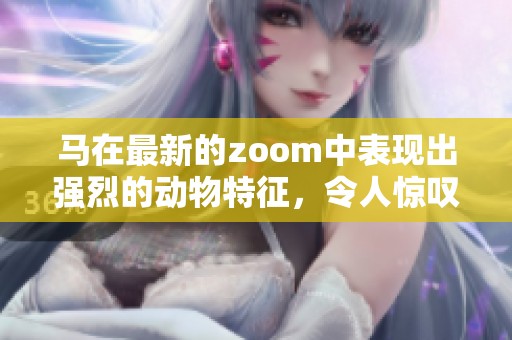 马在最新的zoom中表现出强烈的动物特征，令人惊叹不已