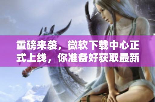 重磅来袭，微软下载中心正式上线，你准备好获取最新软件了吗