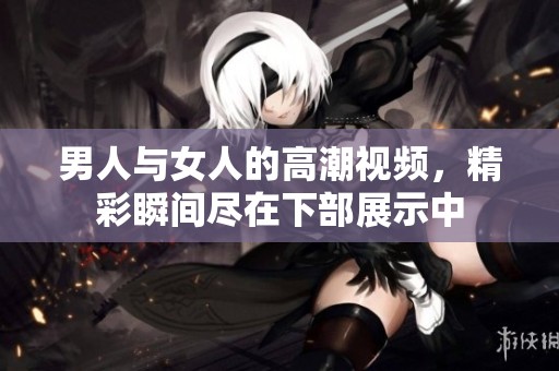 男人与女人的高潮视频，精彩瞬间尽在下部展示中
