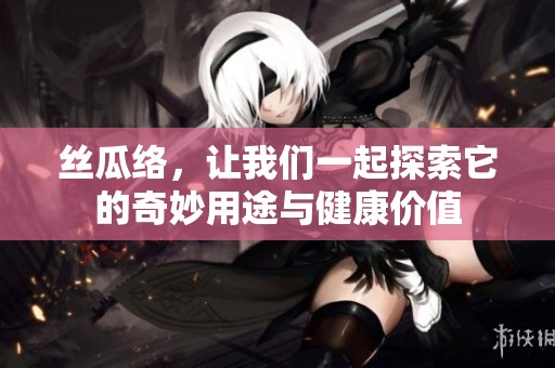 丝瓜络，让我们一起探索它的奇妙用途与健康价值
