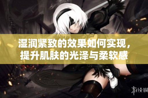 湿润紧致的效果如何实现，提升肌肤的光泽与柔软感