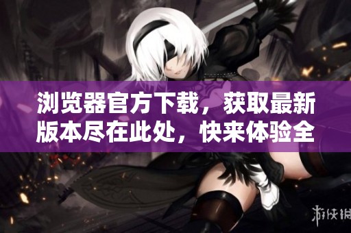 浏览器官方下载，获取最新版本尽在此处，快来体验全新功能吧