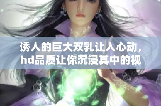 诱人的巨大双乳让人心动，hd品质让你沉浸其中的视觉享受