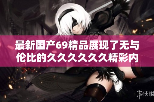 最新国产69精品展现了无与伦比的******精彩内容，值得一看不容错过。