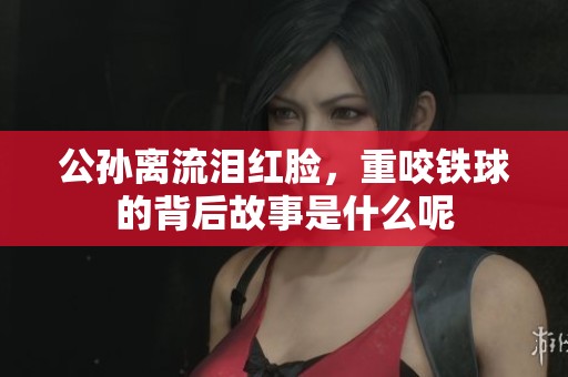 公孙离流泪红脸，重咬铁球的背后故事是什么呢