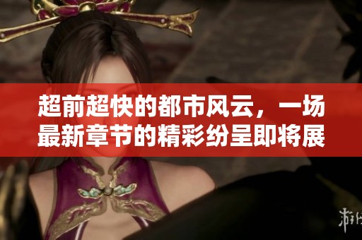 超前超快的都市风云，一场最新章节的精彩纷呈即将展开
