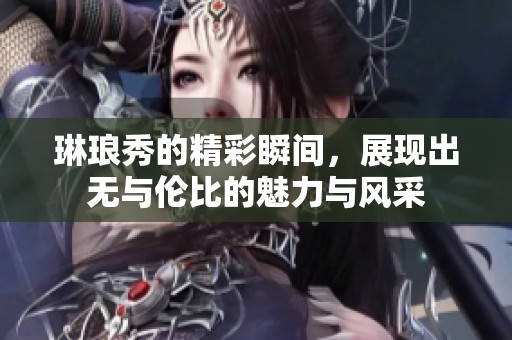 琳琅秀的精彩瞬间，展现出无与伦比的魅力与风采