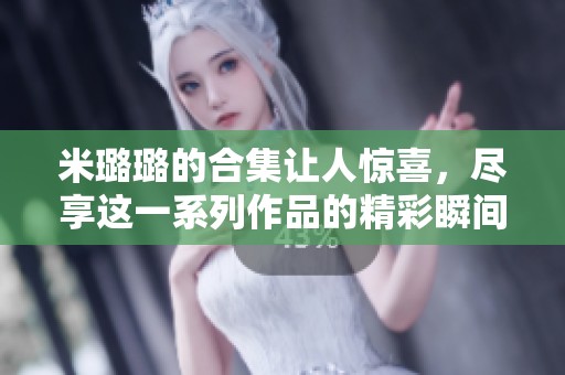 米璐璐的合集让人惊喜，尽享这一系列作品的精彩瞬间