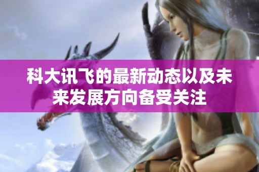 科大讯飞的最新动态以及未来发展方向备受关注