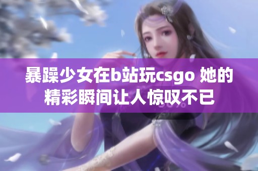 暴躁少女在b站玩csgo 她的精彩瞬间让人惊叹不已
