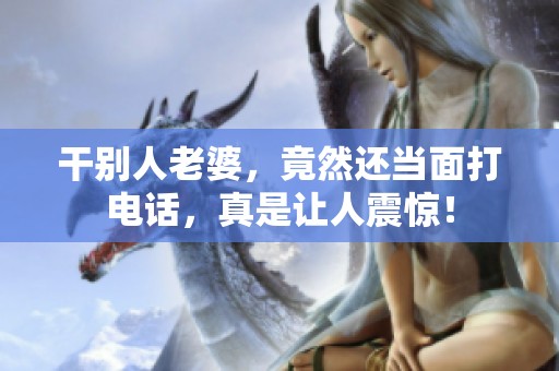 干别人老婆，竟然还当面打电话，真是让人震惊！