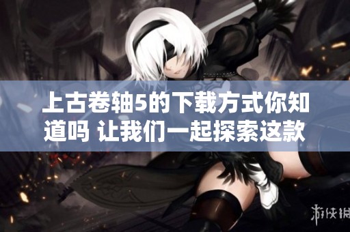上古卷轴5的下载方式你知道吗 让我们一起探索这款经典游戏的世界