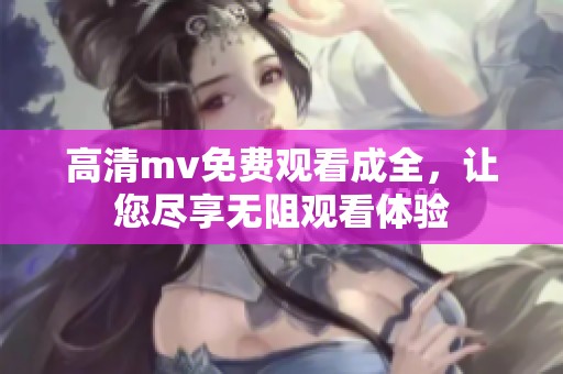 高清mv免费观看成全，让您尽享无阻观看体验