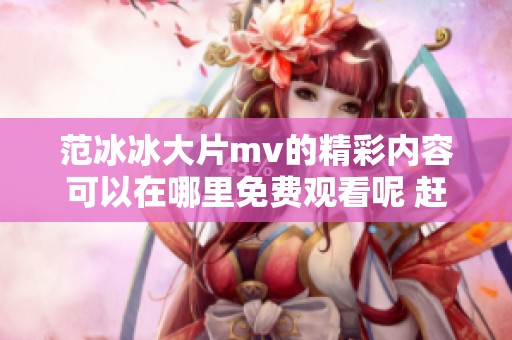 范冰冰大片mv的精彩内容可以在哪里免费观看呢 赶快来看看吧