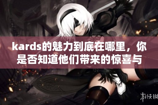 kards的魅力到底在哪里，你是否知道他们带来的惊喜与热爱感受呢