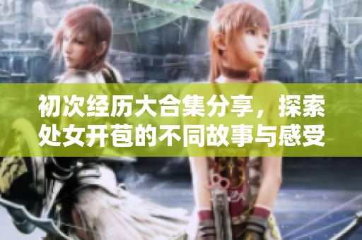 初次经历大合集分享，探索处女开苞的不同故事与感受