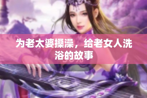 为老太婆搡澡，给老女人洗浴的故事