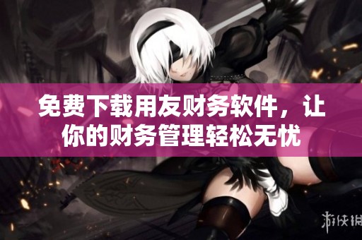 免费下载用友财务软件，让你的财务管理轻松无忧