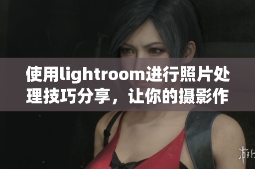 使用lightroom进行照片处理技巧分享，让你的摄影作品更加出色！