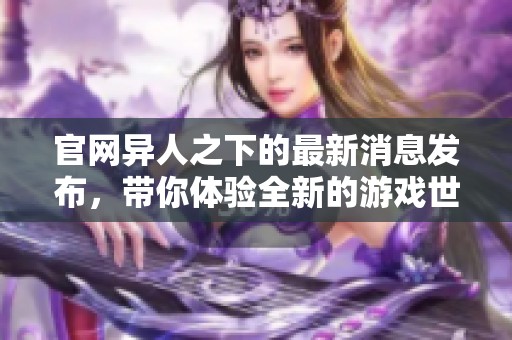 官网异人之下的最新消息发布，带你体验全新的游戏世界