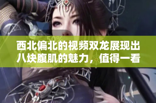 西北偏北的视频双龙展现出八块腹肌的魅力，值得一看！