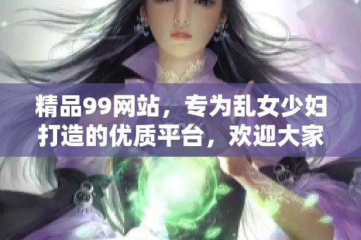 精品99网站，专为乱女少妇打造的优质平台，欢迎大家体验