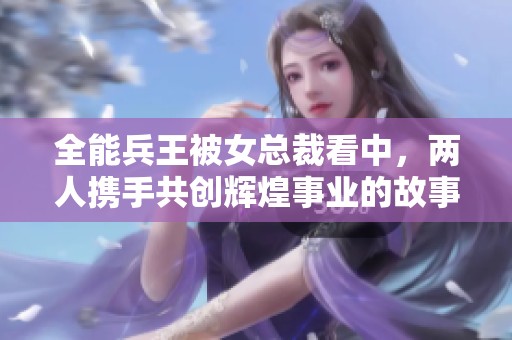 全能兵王被女总裁看中，两人携手共创辉煌事业的故事