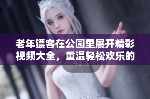 老年镖客在公园里展开精彩视频大全，重温轻松欢乐的岁月回忆