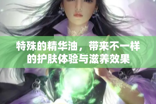 特殊的精华油，带来不一样的护肤体验与滋养效果