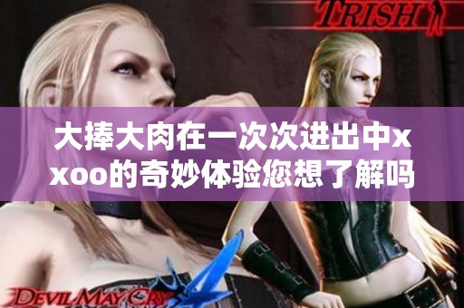 大捧大肉在一次次进出中xxoo的奇妙体验您想了解吗