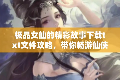 极品女仙的精彩故事下载txt文件攻略，带你畅游仙侠世界的奇幻旅程