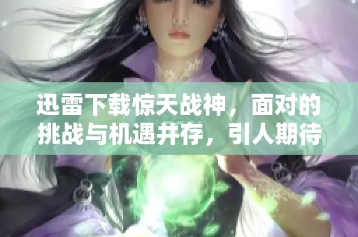 迅雷下载惊天战神，面对的挑战与机遇并存，引人期待！