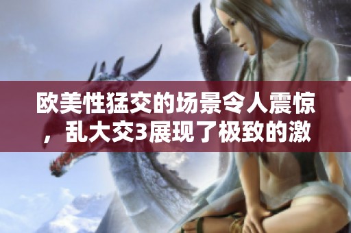 欧美性猛交的场景令人震惊，乱大交3展现了极致的激情体验。