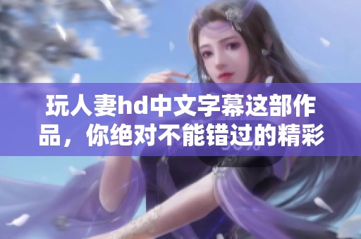 玩人妻hd中文字幕这部作品，你绝对不能错过的精彩内容！