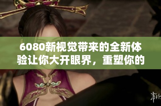 6080新视觉带来的全新体验让你大开眼界，重塑你的视听感受