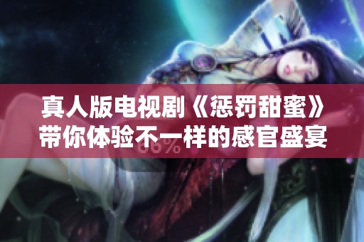 真人版电视剧《惩罚甜蜜》带你体验不一样的感官盛宴
