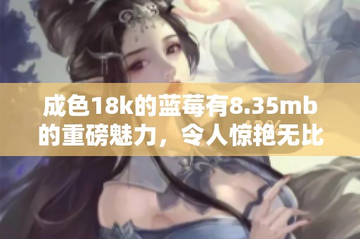 成色18k的蓝莓有8.35mb的重磅魅力，令人惊艳无比的体验在等待你。