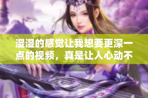 湿湿的感觉让我想要更深一点的视频，真是让人心动不已啊！