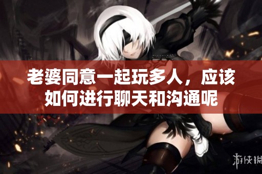 老婆同意一起玩多人，应该如何进行聊天和沟通呢