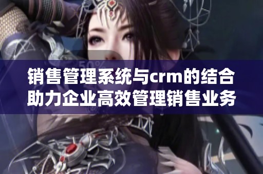 销售管理系统与crm的结合助力企业高效管理销售业务
