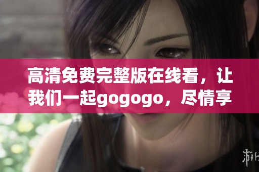 高清免费完整版在线看，让我们一起gogogo，尽情享受精彩内容吧