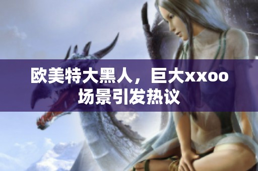 欧美特大黑人，巨大xxoo场景引发热议