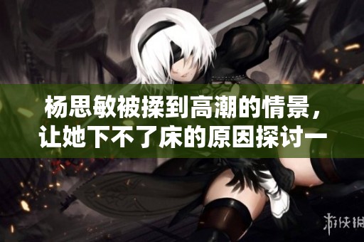 杨思敏被揉到高潮的情景，让她下不了床的原因探讨一下