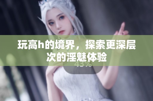 玩高h的境界，探索更深层次的淫魅体验