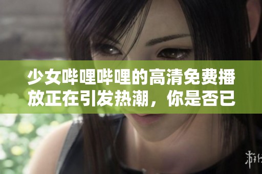 少女哔哩哔哩的高清免费播放正在引发热潮，你是否已经体验过了呢