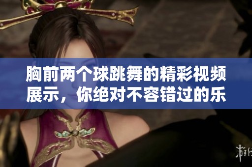 胸前两个球跳舞的精彩视频展示，你绝对不容错过的乐趣时刻