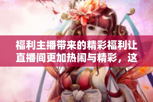 福利主播带来的精彩福利让直播间更加热闹与精彩，这是一份不容错过的好礼。