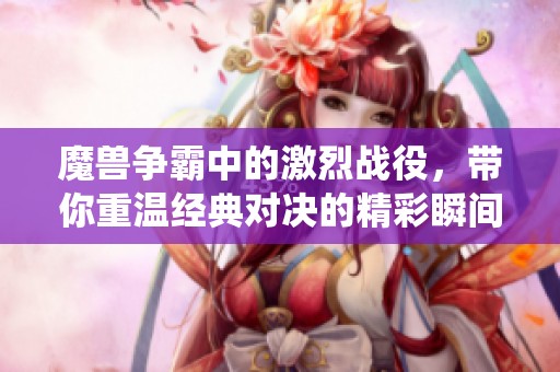 魔兽争霸中的激烈战役，带你重温经典对决的精彩瞬间