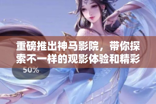 重磅推出神马影院，带你探索不一样的观影体验和精彩内容