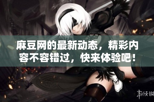 麻豆网的最新动态，精彩内容不容错过，快来体验吧！